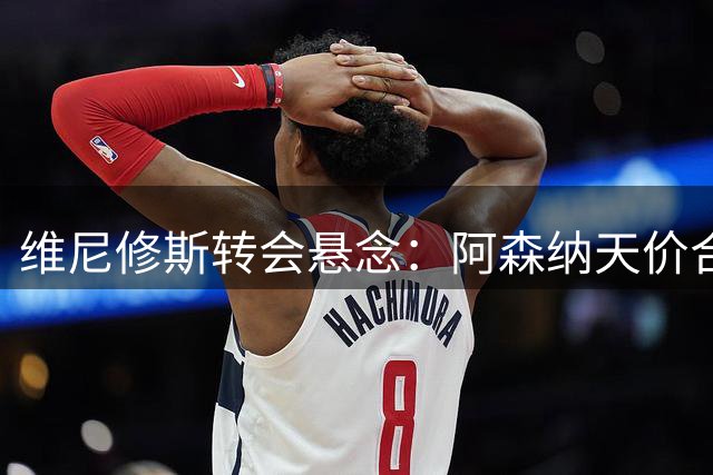 维尼修斯转会悬念：阿森纳天价合同能否打动皇马核心？